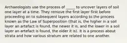 Archaeologists use the process of _____ to uncover layers of soil one layer at a time. They remove the first layer first before proceeding on to subsequent layers according to the process known as the Law of Superposition (that is, the higher in a soil layer an artefact is found, the newer it is, and the lower in a soil layer an artefact is found, the older it is). It is a process about strata and how various stratum are related to one another.