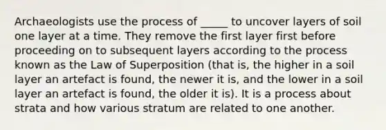 Archaeologists use the process of _____ to uncover layers of soil one layer at a time. They remove the first layer first before proceeding on to subsequent layers according to the process known as the Law of Superposition (that is, the higher in a soil layer an artefact is found, the newer it is, and the lower in a soil layer an artefact is found, the older it is). It is a process about strata and how various stratum are related to one another.