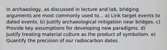 In archaeology, as discussed in lecture and lab, bridging arguments are most commonly used to... a) Link target events to dated events. b) Justify archaeological mitigation near bridges. c) Provide key assumptions for developing new paradigms. d) Justify treating material culture as the product of symbolism. e) Quantify the precision of our radiocarbon dates.