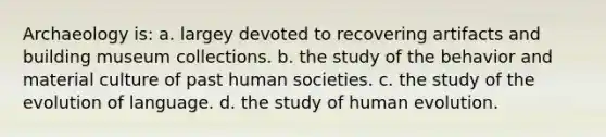 Archaeology is: a. largey devoted to recovering artifacts and building museum collections. b. the study of the behavior and material culture of past human societies. c. the study of the evolution of language. d. the study of human evolution.