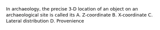 In archaeology, the precise 3-D location of an object on an archaeological site is called its A. Z-coordinate B. X-coordinate C. Lateral distribution D. Provenience