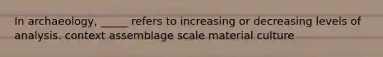 In archaeology, _____ refers to increasing or decreasing levels of analysis. context assemblage scale material culture