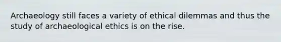 Archaeology still faces a variety of ethical dilemmas and thus the study of archaeological ethics is on the rise.