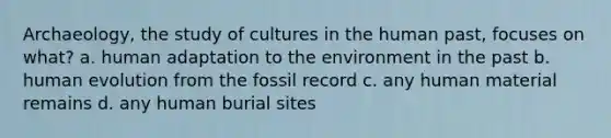 Archaeology, the study of cultures in the human past, focuses on what? a. human adaptation to the environment in the past b. human evolution from the fossil record c. any human material remains d. any human burial sites