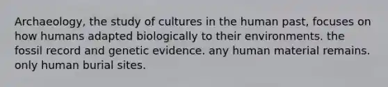 Archaeology, the study of cultures in the human past, focuses on how humans adapted biologically to their environments. the fossil record and genetic evidence. any human material remains. only human burial sites.