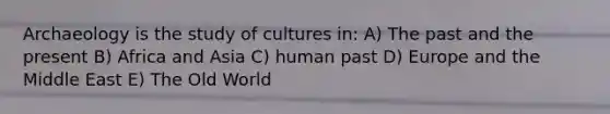 Archaeology is the study of cultures in: A) The past and the present B) Africa and Asia C) human past D) Europe and the Middle East E) The Old World