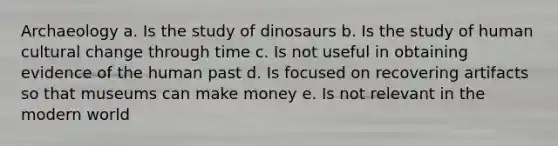 Archaeology a. Is the study of dinosaurs b. Is the study of human cultural change through time c. Is not useful in obtaining evidence of the human past d. Is focused on recovering artifacts so that museums can make money e. Is not relevant in the modern world