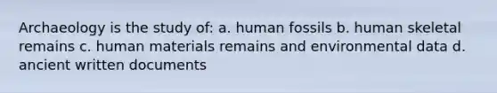 Archaeology is the study of: a. human fossils b. human skeletal remains c. human materials remains and environmental data d. ancient written documents