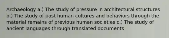 Archaeology a.) The study of pressure in architectural structures b.) The study of past human cultures and behaviors through the material remains of previous human societies c.) The study of ancient languages through translated documents