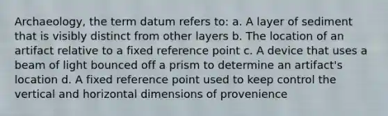 Archaeology, the term datum refers to: a. A layer of sediment that is visibly distinct from other layers b. The location of an artifact relative to a fixed reference point c. A device that uses a beam of light bounced off a prism to determine an artifact's location d. A fixed reference point used to keep control the vertical and horizontal dimensions of provenience