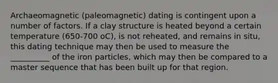 Archaeomagnetic (paleomagnetic) dating is contingent upon a number of factors. If a clay structure is heated beyond a certain temperature (650-700 oC), is not reheated, and remains in situ, this dating technique may then be used to measure the __________ of the iron particles, which may then be compared to a master sequence that has been built up for that region.