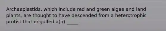 Archaeplastids, which include red and green algae and land plants, are thought to have descended from a heterotrophic protist that engulfed a(n) _____.