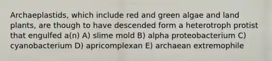 Archaeplastids, which include red and green algae and land plants, are though to have descended form a heterotroph protist that engulfed a(n) A) slime mold B) alpha proteobacterium C) cyanobacterium D) apricomplexan E) archaean extremophile