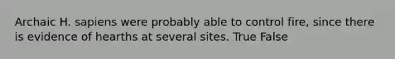 Archaic H. sapiens were probably able to control fire, since there is evidence of hearths at several sites. True False