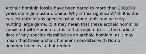 Archaic hominin fossils have been dated to more than 200,000 years old in Jinniushan, China. Why is this significant? d) It is the earliest date of any species using stone tools and actively hunting large game. c) It may mean that these archaic hominins coexisted with Homo erectus in that region. b) It is the earliest date of any species classified as an archaic hominin. a) It may mean that these archaic hominins coexisted with Homo neanderthalensis in that region.