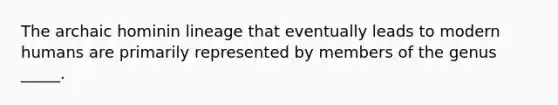 The archaic hominin lineage that eventually leads to modern humans are primarily represented by members of the genus _____.