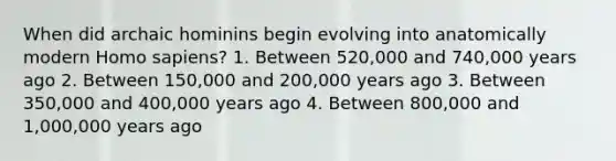 When did archaic hominins begin evolving into anatomically modern Homo sapiens? 1. Between 520,000 and 740,000 years ago 2. Between 150,000 and 200,000 years ago 3. Between 350,000 and 400,000 years ago 4. Between 800,000 and 1,000,000 years ago