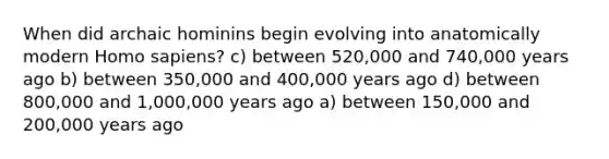 When did archaic hominins begin evolving into anatomically modern Homo sapiens? c) between 520,000 and 740,000 years ago b) between 350,000 and 400,000 years ago d) between 800,000 and 1,000,000 years ago a) between 150,000 and 200,000 years ago