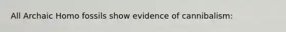 All Archaic Homo fossils show evidence of cannibalism: