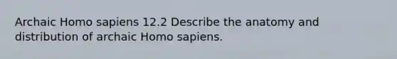 Archaic Homo sapiens 12.2 Describe the anatomy and distribution of archaic Homo sapiens.