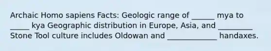 Archaic <a href='https://www.questionai.com/knowledge/k9aqcXDhxN-homo-sapiens' class='anchor-knowledge'>homo sapiens</a> Facts: Geologic range of ______ mya to _____ kya Geographic distribution in Europe, Asia, and _________ Stone Tool culture includes Oldowan and _____________ handaxes.