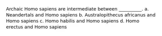 Archaic <a href='https://www.questionai.com/knowledge/k9aqcXDhxN-homo-sapiens' class='anchor-knowledge'>homo sapiens</a> are intermediate between __________. a. Neandertals and Homo sapiens b. Australopithecus africanus and Homo sapiens c. <a href='https://www.questionai.com/knowledge/kG3hgw3hYa-homo-habilis' class='anchor-knowledge'>homo habilis</a> and Homo sapiens d. <a href='https://www.questionai.com/knowledge/kI1ONx7LAC-homo-erectus' class='anchor-knowledge'>homo erectus</a> and Homo sapiens