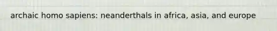 archaic homo sapiens: neanderthals in africa, asia, and europe