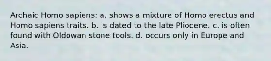 Archaic Homo sapiens: a. shows a mixture of Homo erectus and Homo sapiens traits. b. is dated to the late Pliocene. c. is often found with Oldowan stone tools. d. occurs only in Europe and Asia.
