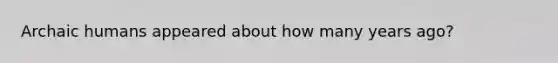 Archaic humans appeared about how many years ago?