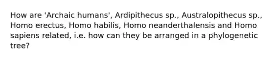 How are 'Archaic humans', Ardipithecus sp., Australopithecus sp., Homo erectus, Homo habilis, Homo neanderthalensis and Homo sapiens related, i.e. how can they be arranged in a phylogenetic tree?