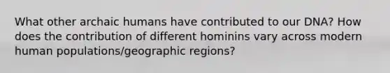 What other archaic humans have contributed to our DNA? How does the contribution of different hominins vary across modern human populations/geographic regions?