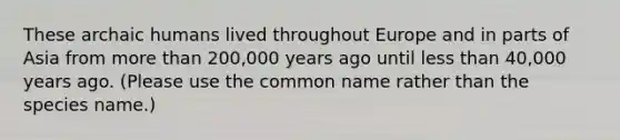 These archaic humans lived throughout Europe and in parts of Asia from more than 200,000 years ago until less than 40,000 years ago. (Please use the common name rather than the species name.)