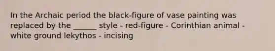 In the Archaic period the black-figure of vase painting was replaced by the ______ style - red-figure - Corinthian animal - white ground lekythos - incising