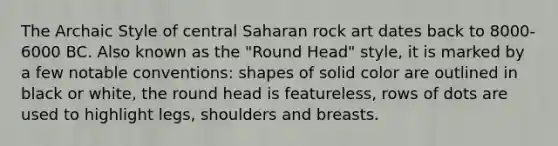 The Archaic Style of central Saharan rock art dates back to 8000-6000 BC. Also known as the "Round Head" style, it is marked by a few notable conventions: shapes of solid color are outlined in black or white, the round head is featureless, rows of dots are used to highlight legs, shoulders and breasts.