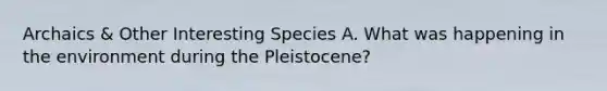 Archaics & Other Interesting Species A. What was happening in the environment during the Pleistocene?