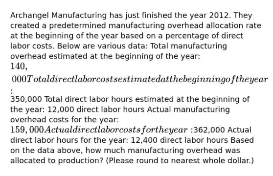 Archangel Manufacturing has just finished the year 2012. They created a predetermined manufacturing overhead allocation rate at the beginning of the year based on a percentage of direct labor costs. Below are various data: Total manufacturing overhead estimated at the beginning of the year: 140,000 Total direct labor costs estimated at the beginning of the year:350,000 Total direct labor hours estimated at the beginning of the year: 12,000 direct labor hours Actual manufacturing overhead costs for the year: 159,000 Actual direct labor costs for the year:362,000 Actual direct labor hours for the year: 12,400 direct labor hours Based on the data above, how much manufacturing overhead was allocated to production? (Please round to nearest whole dollar.)