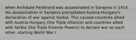 when Archduke Ferdinand was assassinated in Sarajevo in 1914. His assassination in Sarajevo precipitated Austria-Hungary's declaration of war against Serbia. This caused countries allied with Austria-Hungary (the Triple Alliance) and countries allied with Serbia (the Triple Entente Powers) to declare war on each other, starting World War I