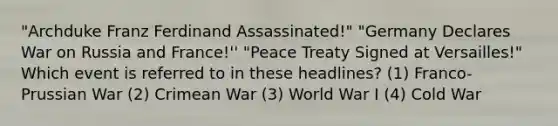 "Archduke Franz Ferdinand Assassinated!" "Germany Declares War on Russia and France!'' "Peace Treaty Signed at Versailles!" Which event is referred to in these headlines? (1) Franco-Prussian War (2) Crimean War (3) World War I (4) Cold War