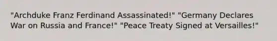 "Archduke Franz Ferdinand Assassinated!" "Germany Declares War on Russia and France!" "Peace Treaty Signed at Versailles!"