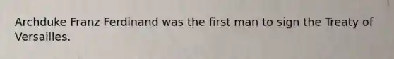 Archduke Franz Ferdinand was the first man to sign the Treaty of Versailles.