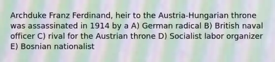 Archduke Franz Ferdinand, heir to the Austria-Hungarian throne was assassinated in 1914 by a A) German radical B) British naval officer C) rival for the Austrian throne D) Socialist labor organizer E) Bosnian nationalist