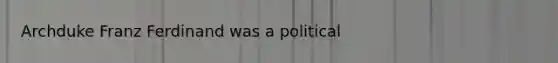 Archduke Franz Ferdinand was a political