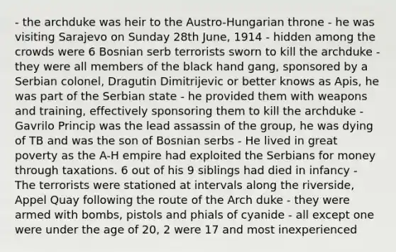 - the archduke was heir to the Austro-Hungarian throne - he was visiting Sarajevo on Sunday 28th June, 1914 - hidden among the crowds were 6 Bosnian serb terrorists sworn to kill the archduke - they were all members of the black hand gang, sponsored by a Serbian colonel, Dragutin Dimitrijevic or better knows as Apis, he was part of the Serbian state - he provided them with weapons and training, effectively sponsoring them to kill the archduke - Gavrilo Princip was the lead assassin of the group, he was dying of TB and was the son of Bosnian serbs - He lived in great poverty as the A-H empire had exploited the Serbians for money through taxations. 6 out of his 9 siblings had died in infancy - The terrorists were stationed at intervals along the riverside, Appel Quay following the route of the Arch duke - they were armed with bombs, pistols and phials of cyanide - all except one were under the age of 20, 2 were 17 and most inexperienced