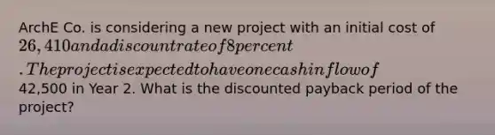 ArchE Co. is considering a new project with an initial cost of 26,410 and a discount rate of 8 percent. The project is expected to have one cash inflow of42,500 in Year 2. What is the discounted payback period of the project?