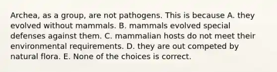 Archea, as a group, are not pathogens. This is because A. they evolved without mammals. B. mammals evolved special defenses against them. C. mammalian hosts do not meet their environmental requirements. D. they are out competed by natural flora. E. None of the choices is correct.