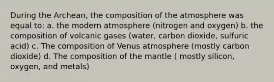 During the Archean, the composition of the atmosphere was equal to: a. the modern atmosphere (nitrogen and oxygen) b. the composition of volcanic gases (water, carbon dioxide, sulfuric acid) c. The composition of Venus atmosphere (mostly carbon dioxide) d. The composition of the mantle ( mostly silicon, oxygen, and metals)