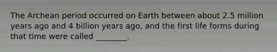 The Archean period occurred on Earth between about 2.5 million years ago and 4 billion years ago, and the first life forms during that time were called ________.