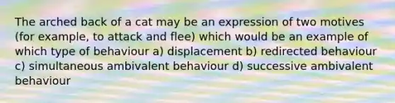 The arched back of a cat may be an expression of two motives (for example, to attack and flee) which would be an example of which type of behaviour a) displacement b) redirected behaviour c) simultaneous ambivalent behaviour d) successive ambivalent behaviour