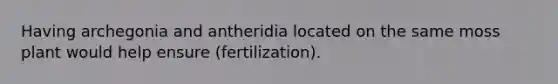 Having archegonia and antheridia located on the same moss plant would help ensure (fertilization).