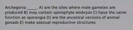 Archegonia _____. A) are the sites where male gametes are produced B) may contain sporophyte embryos C) have the same function as sporangia D) are the ancestral versions of animal gonads E) make asexual reproductive structures